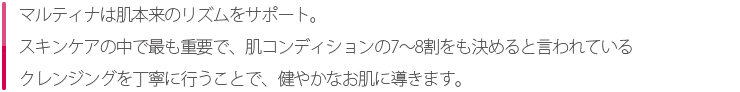 マルティナは肌本来のリズムをサポート。スキンケアの中で最も重要で、肌コンディションの7～8割をも決めると言われているクレンジングを丁寧に行うことで、健やかなお肌に導きます。